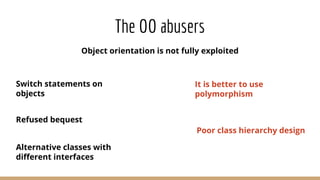 The OO abusers
Object orientation is not fully exploited
Switch statements on
objects
Refused bequest
Alternative classes with
diﬀerent interfaces
It is better to use
polymorphism
Poor class hierarchy design
 