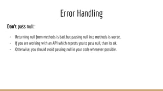 Error Handling
Don’t pass null:
- Returning null from methods is bad, but passing null into methods is worse.
- If you are working with an API which expects you to pass null, than its ok.
- Otherwise, you should avoid passing null in your code whenever possible.
 