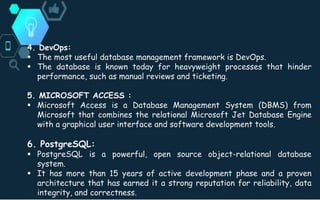 4. DevOps:
 The most useful database management framework is DevOps.
 The database is known today for heavyweight processes that hinder
performance, such as manual reviews and ticketing.
5. MICROSOFT ACCESS :
 Microsoft Access is a Database Management System (DBMS) from
Microsoft that combines the relational Microsoft Jet Database Engine
with a graphical user interface and software development tools.
6. PostgreSQL:
 PostgreSQL is a powerful, open source object-relational database
system.
 It has more than 15 years of active development phase and a proven
architecture that has earned it a strong reputation for reliability, data
integrity, and correctness.
 