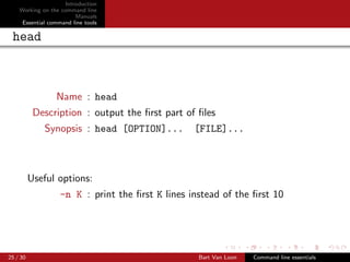 Introduction
    Working on the command line
                         Manuals
     Essential command line tools

 head



                 Name : head
           Description : output the ﬁrst part of ﬁles
             Synopsis : head [OPTION]...          [FILE]...



          Useful options:
                   -n K : print the ﬁrst K lines instead of the ﬁrst 10




25 / 30                                            Bart Van Loon   Command line essentials
 