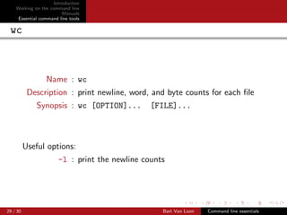 Introduction
    Working on the command line
                         Manuals
     Essential command line tools

 wc



                 Name : wc
           Description : print newline, word, and byte counts for each ﬁle
             Synopsis : wc [OPTION]...          [FILE]...



          Useful options:
                       -l : print the newline counts




29 / 30                                            Bart Van Loon   Command line essentials
 