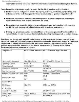 Client/Server Computing cscxa.htm

        improved the accuracy and speed with which information was communicated throughout the team.


Several strategies were adopted in order to ensure that the objectives of the project were met:
   q The hardware was configured to provide the capacity, reliability, availability, serviceability, and
      performance for the analyst/designer/developer to consistently do quality work productively.

    q   The system software was chosen to take advantage of the hardware components, providing the
        organization with the most durable platform for the 1990s.

    q   The standards and standard procedures were used to supplement and extend the environment to
        provide the analyst/designer/developer/end-user with a consistent look and feel.

    q   Training was given to ensure that current and future system development staff understood how to
        work within the two environments. This included methodology training as well as product training.

Blue Cross had already made a significant investment in software products that were currently being
used in the mainframe environment to maintain and develop business applications. In order to avoid costs
associated with training and education of new workstation products, they chose to continue with a
platform and product base similar to the one used on the mainframe. A summary of the chosen
mainframe/workstation products is as follows:
Component                              Mainframe Product Workstation Equivalent




Hardware Environment                   IBM 3090 M200                    PS/2 Model 50, 55, and 70
Operating System                       MVS/XA                           OS/2
Object Control                         PANVALET                         PAN/LCM
Transaction Processor                  CICS                             CICSVS86
Data Environment                       DB2, VSAM                        XDB, simulated VSAM, Sequential
Analysis/Design CASE Tools             none                             TELON/TEAMWORK
                                       TSO                              OS/2
Productivity Tools
                                       ISPF                             SPF/2
TELON/PWS
IPE Macros                             IBM JCL                          CMD and REXX
JCL Utilities
Screen Dev. Facility                   SDF                              CICSVS86 SDF
Extract Aids                           custom routines                  Data extractions are done on the host
Testing Aids                           various                          MF COBOL

 file:///iMac%20HD-1/Desktop%20Folder/Client%20Server%20Computing%20Folder/cscxa.htm (33 of 47) [1/20/2001 11:32:39 AM]
 
