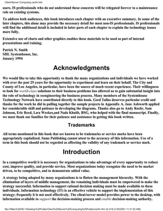 Client/Server Computing cscfm.htm

users. IS professionals who do not understand these concerns will be relegated forever to a maintenance
role on existing systems.
To address both audiences, this book introduces each chapter with an executive summary. In some of the
later chapters, this alone may provide the necessary detail for most non-IS professionals. IS professionals
will find the additional detail is included in latter parts of each chapter to explain the technology issues
more fully.
Extensive use of charts and other graphics enables these materials to be used as part of internal
presentations and training.
Patrick N. Smith
SHL Systemhouse, Inc.
January 1994

                                          Acknowledgments
We would like to take this opportunity to thank the many organizations and individuals we have worked
with over the past 25 years for the opportunity to experiment and learn on their behalf. The City and
County of Los Angeles, in particular, have been the source of much recent experience. Their willingness
to look for world-class solutions to their business problems has allowed us to gain substantial insight into
the role of technology in reengineering the business process. Many members of the Systemhouse
Technology Network have contributed directly to this book. Gord Tallas deserves particular credit and
thanks for the work he did in pulling together the sample projects in Appendix A. June Ashworth applied
her considerable skill and patience in developing the diagrams. Thanks also go to Andy Roehr, Sam
Johnson, Eric Reed, Lara Weekes,and Nada Khatib, BSG, who helped with the final manuscript. Finally,
we must thank our families for their patience and assistance in getting this book written.

                                                      Trademarks
All terms mentioned in this book that are known to be trademarks or service marks have been
appropriately capitalized. Sams Publishing cannot attest to the accuracy of this information. Use of a
term in this book should not be regarded as affecting the validity of any trademark or service mark.

                                                  Introduction
In a competitive world it is necessary for organizations to take advantage of every opportunity to reduce
cost, improve quality, and provide service. Most organizations today recognize the need to be market
driven, to be competitive, and to demonstrate added value.
A strategy being adopted by many organizations is to flatten the management hierarchy. With the
elimination of layers of middle management, the remaining individuals must be empowered to make the
strategy successful. Information to support rational decision making must be made available to these
individuals. Information technology (IT) is an effective vehicle to support the implementation of this
strategy; frequently it is not used effectively. The client/server model provides power to the desktop, with
information available to support the decision-making process and enable decision-making authority.

 file:///iMac%20HD-1/Desktop%20Folder/Client%20Server%20Computing%20Folder/cscfm.htm (6 of 8) [1/20/2001 11:31:52 AM]
 