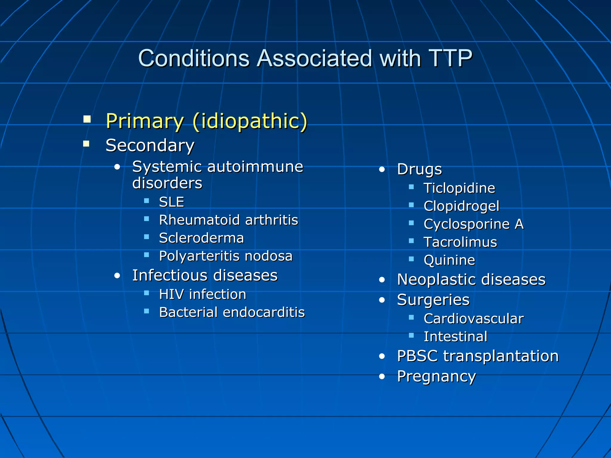 Conditions Associated with TTP

   Primary (idiopathic)
   Secondary
    • Systemic autoimmune           • Drugs
      disorders                             Ticlopidine
          SLE                              Clopidrogel
          Rheumatoid arthritis             Cyclosporine A
          Scleroderma                      Tacrolimus
          Polyarteritis nodosa             Quinine
    • Infectious diseases           •   Neoplastic diseases
          HIV infection            •   Surgeries
          Bacterial endocarditis           Cardiovascular
                                            Intestinal
                                    • PBSC transplantation
                                    • Pregnancy
 