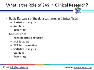 What is the Role of SAS in Clinical Research?
• Basic Research of the data captured in Clinical Trial
– Statistical analysis
– Graphics
– Reporting
• Clinical Trial
– Randomization program
– SAS database
– SAS documentation
– Statistical analysis
– Graphics
– Reporting
 