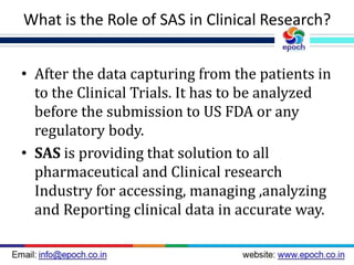 What is the Role of SAS in Clinical Research?
• After the data capturing from the patients in
to the Clinical Trials. It has to be analyzed
before the submission to US FDA or any
regulatory body.
• SAS is providing that solution to all
pharmaceutical and Clinical research
Industry for accessing, managing ,analyzing
and Reporting clinical data in accurate way.
 
