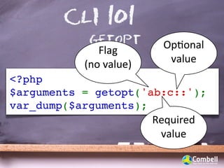 CLI 101
            getopt           OpWonal	
  
              Flag	
  
           (no	
  value)      value
<?php
$arguments = getopt('ab:c::');
var_dump($arguments);
                           Required	
  
                            value
 