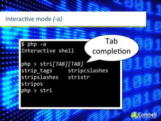 InteracMve	
  mode	
  (-­‐a)


       $	
  php	
  -­‐a                                   Tab	
  
       Interactive	
  shell                            compleWon
       php	
  >	
  stri[TAB][TAB]
       strip_tags	
  	
  	
  	
  	
  stripcslashes	
  	
  
       stripslashes	
  	
  	
  stristr	
  	
  	
  	
  	
  	
  	
  	
  
       stripos	
  	
  	
  	
  	
  	
  	
  	
  
       php	
  >	
  stri
 