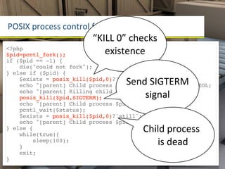 POSIX	
  process	
  control	
  funcMons
                           “KILL	
  0”	
  checks	
  
<?php
$pid=pcntl_fork();            existence
if ($pid == -1) {
    die("could not fork");
} else if ($pid) {
                                       Send	
  SIGTERM	
  
    $exists = posix_kill($pid,0)?'still':'no longer';
    echo "[parent] Child process $pid $exists exists".PHP_EOL;
                                           signal
    echo "[parent] Killing child process $pid".PHP_EOL;
    posix_kill($pid,SIGTERM);
    echo "[parent] Child process $pid killed".PHP_EOL;
    pcntl_wait($status);
    $exists = posix_kill($pid,0)?'still':'no longer';
    echo "[parent] Child process $pid $exists exists".PHP_EOL;
} else {
    while(true){
                                             Child	
  process	
  
        sleep(100);
    }
                                                is	
  dead
    exit;
}
 