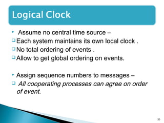 Assume no central time source –
 Each system maintains its own local clock .
 No total ordering of events .
 Allow to get global ordering on events.
 Assign sequence numbers to messages –
 All cooperating processes can agree on order
of event.
20
 