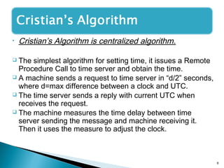 • Cristian’s Algorithm is centralized algorithm.
 The simplest algorithm for setting time, it issues a Remote
Procedure Call to time server and obtain the time.
 A machine sends a request to time server in “d/2” seconds,
where d=max difference between a clock and UTC.
 The time server sends a reply with current UTC when
receives the request.
 The machine measures the time delay between time
server sending the message and machine receiving it.
Then it uses the measure to adjust the clock.
8
 