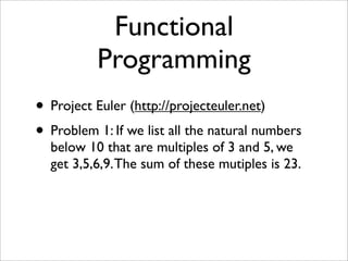 Functional
          Programming
• Project Euler (http://projecteuler.net)
• Problem 1: If we list all the natural numbers
  below 10 that are multiples of 3 and 5, we
  get 3,5,6,9. The sum of these mutiples is 23.
 