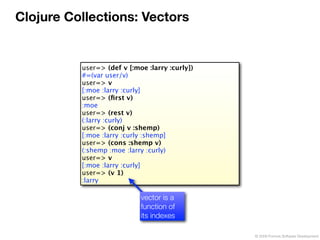 Clojure Collections: Vectors


          user=> (def v [:moe :larry :curly])
          #=(var user/v)
          user=> v
          [:moe :larry :curly]
          user=> (ﬁrst v)
          :moe
          user=> (rest v)
          (:larry :curly)
          user=> (conj v :shemp)
          [:moe :larry :curly :shemp]
          user=> (cons :shemp v)
          (:shemp :moe :larry :curly)
          user=> v
          [:moe :larry :curly]
          user=> (v 1)
          :larry

                            vector is a
                            function of
                            its indexes

                                                © 2009 Formos Software Development
 