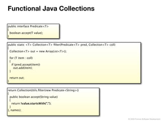 Functional Java Collections

public interface Predicate<T>
{
  boolean accept(T value);
}


public static <T> Collection<T> ﬁlter(Predicate<T> pred, Collection<T> coll)
{
  Collection<T> out = new ArrayList<T>();

    for (T item : coll)
    {
      if (pred.accept(item))
        out.add(item);
    }

    return out;
}


return CollectionUtils.ﬁlter(new Predicate<String>()
{
  public boolean accept(String value)
  {
    return !value.startsWith(".");
  }
}, names);


                                                                               © 2009 Formos Software Development
 