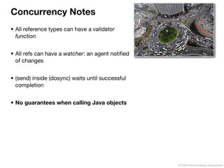 Concurrency Notes
• All reference types can have a validator
  function


• All refs can have a watcher: an agent notiﬁed
  of changes


• (send) inside (dosync) waits until successful
  completion


• No guarantees when calling Java objects




                                                  © 2009 Formos Software Development
 