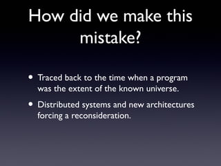 How did we make this
     mistake?

• Traced back to the time when a program
  was the extent of the known universe.
• Distributed systems and new architectures
  forcing a reconsideration.
 