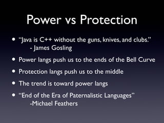 Power vs Protection
• “Java is C++ without the guns, knives, and clubs.”
      - James Gosling
• Power langs push us to the ends of the Bell Curve
• Protection langs push us to the middle
• The trend is toward power langs
• “End of the Era of Paternalistic Languages”
      -Michael Feathers
 