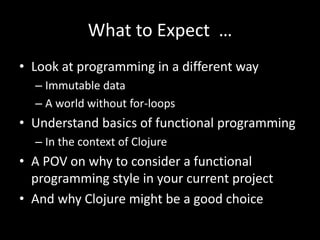 What to Expect …
• Look at programming in a different way
– Immutable data
– A world without for-loops
• Understand basics of functional programming
– In the context of Clojure
• A POV on why to consider a functional
programming style in your current project
• And why Clojure might be a good choice
 