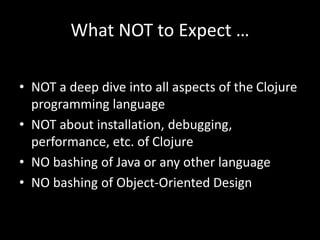 What NOT to Expect …
• NOT a deep dive into all aspects of the Clojure
programming language
• NOT about installation, debugging,
performance, etc. of Clojure
• NO bashing of Java or any other language
• NO bashing of Object-Oriented Design
 
