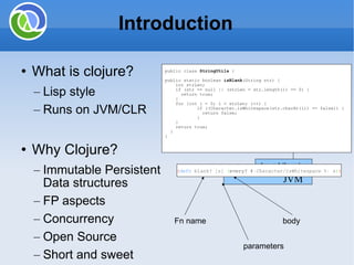 Introduction What is clojure? Lisp style Runs on JVM/CLR Why Clojure? Immutable Persistent Data structures FP aspects Concurrency Open Source Short and sweet Java Libraries JVM Evaluator Clojure/Repl Byte code public class  StringUtils  { public static boolean  isBlank (String str) { int strLen; if (str == null || (strLen = str.length()) == 0) { return true; } for (int i = 0; i < strLen; i++) { if ((Character.isWhitespace(str.charAt(i)) == false)) { return false; } } return true; } } ( defn  blank? [s]  ( every?  # ( Character/isWhitespace  % )  s ) ) Fn name parameters body 