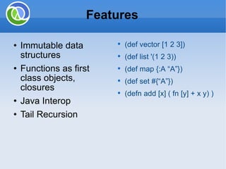 Immutable data structures Functions as first class objects, closures Java Interop Tail Recursion Features (def vector [1 2 3]) (def list '(1 2 3)) (def map {:A “A”}) (def set #{“A”})  (defn add [x] ( fn [y] + x y) ) 