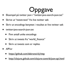 Oppgave
•   Eksempel på twitter json i “twitter-java-search-json.txt”

•   Skrive ut “tweet-text” fra live twitter søk

•   Skriv ut encodings benyttet i resultat av live twitter søk

•   twitter-java-search-json.txt

    •   Finn antall unike encodings

    •   Skriv ut tweets fra “world_ﬁnance”

    •   Skriv ut tweets som er replies

•   API’er

    •   https://github.com/dakrone/clj-http

    •   http://clojure.github.com/clojure-contrib/json-api.html
 