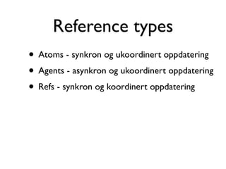 Reference types
• Atoms - synkron og ukoordinert oppdatering
• Agents - asynkron og ukoordinert oppdatering
• Refs - synkron og koordinert oppdatering
 