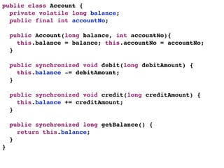 public class Account {
  private volatile long balance;
  public final int accountNo;

    public Account(long balance, int accountNo){
      this.balance = balance; this.accountNo = accountNo;
    }

    public synchronized void debit(long debitAmount) {
      this.balance -= debitAmount;
    }

    public synchronized void credit(long creditAmount) {
      this.balance += creditAmount;
    }

    public synchronized long getBalance() {
      return this.balance;
    }
}
 