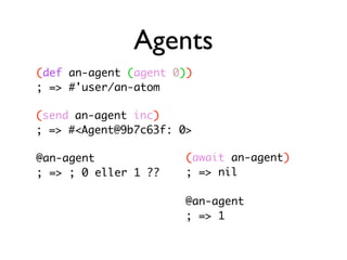 Agents
(def an-agent (agent 0))
; => #'user/an-atom

(send an-agent inc)
; => #<Agent@9b7c63f: 0>

@an-agent              (await an-agent)
; => ; 0 eller 1 ??    ; => nil

                       @an-agent
                       ; => 1
 