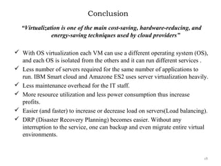 Conclusion
“Virtualization is one of the main cost-saving, hardware-reducing, and
energy-saving techniques used by cloud providers”
 With OS virtualization each VM can use a different operating system (OS),
and each OS is isolated from the others and it can run different services .
 Less number of servers required for the same number of applications to
run. IBM Smart cloud and Amazone ES2 uses server virtualization heavily.
 Less maintenance overhead for the IT staff.
 More resource utilization and less power consumption thus increase
profits.
 Easier (and faster) to increase or decrease load on servers(Load balancing).
 DRP (Disaster Recovery Planning) becomes easier. Without any
interruption to the service, one can backup and even migrate entire virtual
environments.
18
 
