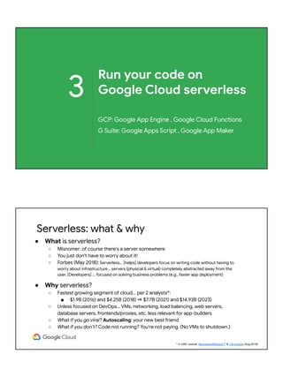 3
Run your code on
Google Cloud serverless
GCP: Google App Engine , Google Cloud Functions
G Suite: Google Apps Script , Google App Maker
Serverless: what & why
● What is serverless?
○ Misnomer: of course there's a server somewhere
○ You just don't have to worry about it!
○ Forbes (May 2018): Serverless... [helps] developers focus on writing code without having to
worry about infrastructure... servers (physical & virtual) completely abstracted away from the
user. [Developers] ... focused on solving business problems (e.g., faster app deployment)
● Why serverless?
○ Fastest growing segment of cloud... per 2 analysts*:
■ $1.9B (2016) and $4.25B (2018) ⇒ $7.7B (2021) and $14.93B (2023)
○ Unless focused on DevOps... VMs, networking, load balancing, web servers,
database servers, frontends/proxies, etc. less relevant for app-builders
○ What if you go viral? Autoscaling: your new best friend
○ What if you don't? Code not running? You're not paying. (No VMs to shutdown.)
* in USD; source: MarketsandMarkets™ & CB Insights (Aug 2018)
 