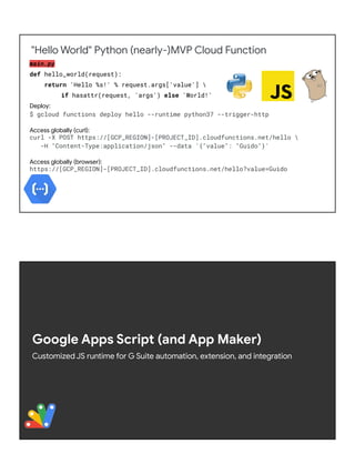 "Hello World" Python (nearly-)MVP Cloud Function
main.py
def hello_world(request):
return 'Hello %s!' % request.args['value'] 
if hasattr(request, 'args') else 'World!'
Deploy:
$ gcloud functions deploy hello --runtime python37 --trigger-http
Access globally (curl):
curl -X POST https://[GCP_REGION]-[PROJECT_ID].cloudfunctions.net/hello 
-H "Content-Type:application/json" --data '{"value": "Guido"}'
Access globally (browser):
https://[GCP_REGION]-[PROJECT_ID].cloudfunctions.net/hello?value=Guido
Google Apps Script (and App Maker)
Customized JS runtime for G Suite automation, extension, and integration
 