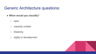 Generic Architecture questions:
● When would you cloudify?
○ opex
○ capacity unclear
○ Elasticity
○ Agility in development
 