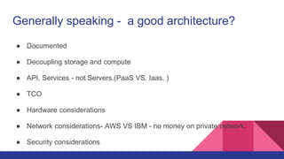 Generally speaking - a good architecture?
● Documented
● Decoupling storage and compute
● API, Services - not Servers.(PaaS VS. Iaas. )
● TCO
● Hardware considerations
● Network considerations- AWS VS IBM - no money on private network.
● Security considerations
 