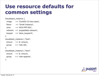 Use resource defaults for
        common settings
        Cloudstack_instance {
            image          => 'CentOS 5.6 key+pass',
            flavor         => 'Small Instance',
            zone           => 'ACS-FMT-001',
            network        => 'puppetlabs-network',
            keypair        => 'dans_keypair4',
        }
        cloudstack_instance { 'foo4':
            ensure         => $::ensure,
            group          => 'role=db',
        }
        cloudstack_instance { 'foo3':
            ensure         => $::ensure,
            group          => 'role=apache',
        }




Tuesday, February 26, 13
 