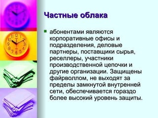 Частные облака   абонентами являются корпоративные офисы и подразделения, деловые партнеры, поставщики сырья, реселлеры, участники производственной цепочки и другие организации. Защищены файрволлом, не выходят за пределы замкнутой внутренней сети, обеспечивается гораздо более высокий уровень защиты.  