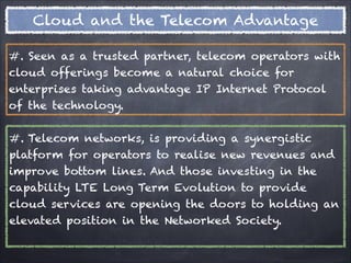 Cloud and the Telecom Advantage

#. Seen as a trusted partner, telecom operators with
cloud offerings become a natural choice for
enterprises taking advantage IP Internet Protocol
of the technology.


#. Telecom networks, is providing a synergistic
platform for operators to realise new revenues and
improve bottom lines. And those investing in the
capability LTE Long Term Evolution to provide
cloud services are opening the doors to holding an
elevated position in the Networked Society.
 
