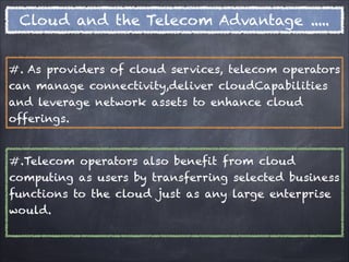 Cloud and the Telecom Advantage .....


#. As providers of cloud services, telecom operators
can manage connectivity,deliver cloudCapabilities
and leverage network assets to enhance cloud
offerings.


#.Telecom operators also benefit from cloud
computing as users by transferring selected business
functions to the cloud just as any large enterprise
would.
 