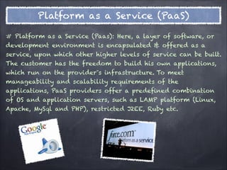 Platform as a Service (PaaS)

# Platform as a Service (Paas): Here, a layer of software, or
development environment is encapsulated & offered as a
service, upon which other higher levels of service can be built.
The customer has the freedom to build his own applications,
which run on the provider‟s infrastructure. To meet
manageability and scalability requirements of the
applications, PaaS providers offer a predefined combination
of OS and application servers, such as LAMP platform (Linux,
Apache, MySql and PHP), restricted J2EE, Ruby etc.
 
