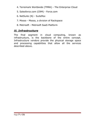 4. Terremark Worldwide (TMRK) - The Enterprise Cloud
5. Salesforce.com (CRM) - Force.com
6. NetSuite (N) - Suiteflex
7. Mosso - Mosso, a division of Rackspace
8. Metrisoft - Metrisoft SaaS Platform
iii. Infrastructure
The final segment in cloud computing, known as
infrastructure, is the backbone of the entire concept.
Infrastructure vendors provide the physical storage space
and processing capabilities that allow all the services
described above.
Page 7 of 21
 