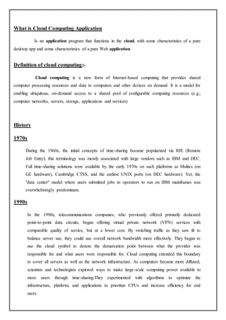 What is Cloud Computing Application
Is an application program that functions in the cloud, with some characteristics of a pure
desktop app and some characteristics of a pure Web application.
Definition of cloud computing:-
Cloud computing is a new form of Internet-based computing that provides shared
computer processing resources and data to computers and other devices on demand. It is a model for
enabling ubiquitous, on-demand access to a shared pool of configurable computing resources (e.g.,
computer networks, servers, storage, applications and services)
History
1970s
During the 1960s, the initial concepts of time-sharing became popularized via RJE (Remote
Job Entry); this terminology was mostly associated with large vendors such as IBM and DEC.
Full time-sharing solutions were available by the early 1970s on such platforms as Multics (on
GE hardware), Cambridge CTSS, and the earliest UNIX ports (on DEC hardware). Yet, the
"data center" model where users submitted jobs to operators to run on IBM mainframes was
overwhelmingly predominant.
1990s
In the 1990s, telecommunications companies, who previously offered primarily dedicated
point-to-point data circuits, began offering virtual private network (VPN) services with
comparable quality of service, but at a lower cost. By switching traffic as they saw fit to
balance server use, they could use overall network bandwidth more effectively. They began to
use the cloud symbol to denote the demarcation point between what the provider was
responsible for and what users were responsible for. Cloud computing extended this boundary
to cover all servers as well as the network infrastructure. As computers became more diffused,
scientists and technologists explored ways to make large-scale computing power available to
more users through time-sharing.They experimented with algorithms to optimize the
infrastructure, platform, and applications to prioritize CPUs and increase efficiency for end
users.
 