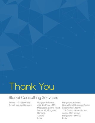 Thank You
Bluepi Conculting Services
Gurgaon Address:
455, 4th Floor, JMD
Megapolis, Sohna Road,
Sector 48, Gurgaon,
Haryana,
122018
India.
Phone: +91-9899787871
E-mail: inquiry@bluepi.in
Bangalore Address:
Sierra Cartel Business Center,
Second floor, No.91
17th Cross, 14th main, 4th
sector, HSR layout,
Bangalore – 560102
India.
 