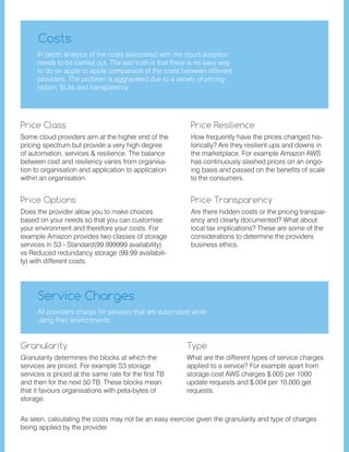 Some cloud providers aim at the higher end of the
pricing spectrum but provide a very high degree
of automation, services & resilience. The balance
between cost and resiliency varies from organisa-
tion to organisation and application to application
within an organisation.
Does the provider allow you to make choices
based on your needs so that you can customise
your environment and therefore your costs. For
example Amazon provides two classes of storage
services in S3 - Standard(99.999999 availability)
vs Reduced redundancy storage (99.99 availabili-
ty) with different costs.
How frequently have the prices changed his-
torically? Are they resilient ups and downs in
the marketplace. For example Amazon AWS
has continuously slashed prices on an ongo-
ing basis and passed on the benefits of scale
to the consumers. 	
Granularity determines the blocks at which the
services are priced. For example S3 storage
services is priced at the same rate for the first TB
and then for the next 50 TB. These blocks mean
that it favours organisations with peta-bytes of
storage. 	
Are there hidden costs or the pricing transpar-
ency and clearly documented? What about
local tax implications? These are some of the
considerations to determine the providers
business ethics.
What are the different types of service charges
applied to a service? For example apart from
storage cost AWS charges $.005 per 1000
update requests and $.004 per 10,000 get
requests.
Price Class
Price Options
Price Resilience
Granularity
Price Transparency
Type
Costs
Service Charges
In depth analysis of the costs associated with the cloud adoption
needs to be carried out. The sad truth is that there is no easy way
to do an apple to apple comparison of the costs between different
providers. The problem is aggravated due to a variety of pricing
option, SLAs and transparency.
All providers charge for services that are automated while
using their environments.
As seen, calculating the costs may not be an easy exercise given the granularity and type of charges
being applied by the provider.
 