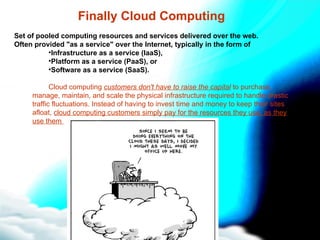 Finally Cloud Computing Set of pooled computing resources and services delivered over the web.  Often provided &quot;as a service&quot; over the Internet, typically in the form of Infrastructure as a service (IaaS),  Platform as a service (PaaS), or  Software as a service (SaaS). Cloud computing  customers don't have to raise the capital  to purchase, manage, maintain, and scale the physical infrastructure required to handle drastic traffic fluctuations. Instead of having to invest time and money to keep their sites afloat,  cloud computing customers simply pay for the resources they use, as they use them  