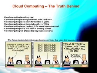 Cloud Computing – The Truth Behind Cloud computing is nothing new,  Cloud computing is wrongly claimed to be the future. Cloud computing is out there for number of years,  Cloud computing is not the solution of everything Cloud computing is not the best fit for every business model Cloud computing has a real value if properly utilized Cloud computing will change the way business works. The future is about developing a business model that uses the features of Cloud computing. 
