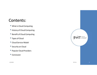 Contents:
• What is Cloud Computing
• History of Cloud Computing
• Benefit of Cloud Computing
• Types of Cloud
• Cloud Service Model
• Security on Cloud
• Popular Cloud Providers
• Conclusion
4/1/2023 Md Easin 2
 