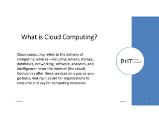 4/1/2023 Md Easin 3
What is Cloud Computing?
Cloud computing refers to the delivery of
computing services—including servers, storage,
databases, networking, software, analytics, and
intelligence—over the Internet (the cloud).
Companies offer these services on a pay-as-you-
go basis, making it easier for organizations to
consume and pay for computing resources.
 