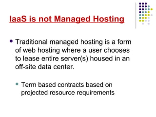 IaaS is not Managed Hosting
 Traditional managed hosting is a form
of web hosting where a user chooses
to lease entire server(s) housed in an
off-site data center.
 Term based contracts based on
projected resource requirements
 