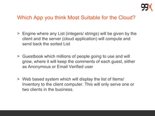 Which App you think Most Suitable for the Cloud?
> Engine where any List (integers/ strings) will be given by the
client and the server (cloud application) will compute and
send back the sorted List
> Guestbook which millions of people going to use and will
grow, where it will keep the comments of each guest, either
as Anonymous or Email Verified user
> Web based system which will display the list of Items/
Inventory to the client computer. This will only serve one or
two clients in the business.
 