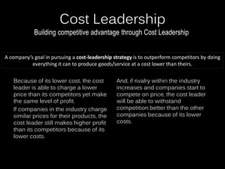 Cost Leadership
Because of its lower cost, the cost
leader is able to charge a lower
price than its competitors yet make
the same level of profit.
If companies in the industry charge
similar prices for their products, the
cost leader still makes higher profit
than its competitors because of its
lower costs.
And, if rivalry within the industry
increases and companies start to
compete on price, the cost leader
will be able to withstand
competition better than the other
companies because of its lower
costs.
Building competitive advantage through Cost Leadership
A company’s goal in pursuing a cost-leadership strategy is to outperform competitors by doing
everything it can to produce goods/service at a cost lower than theirs.
 